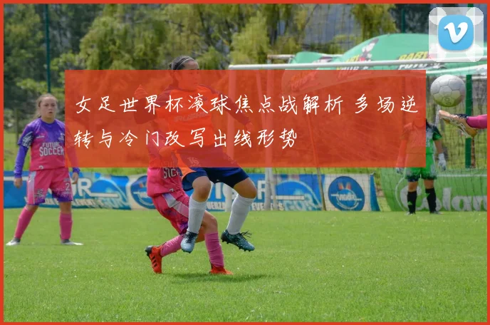 女足世界杯滚球焦点战解析 多场逆转与冷门改写出线形势