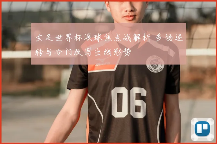 女足世界杯滚球焦点战解析 多场逆转与冷门改写出线形势