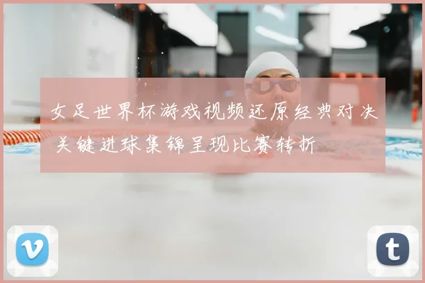 女足世界杯游戏视频还原经典对决 关键进球集锦呈现比赛转折