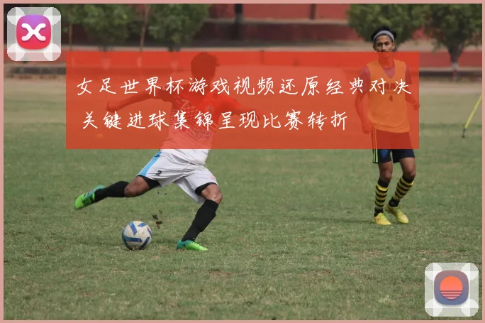 女足世界杯游戏视频还原经典对决 关键进球集锦呈现比赛转折